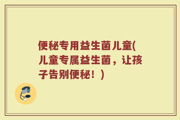 便秘专用益生菌儿童(儿童专属益生菌，让孩子告别便秘！)