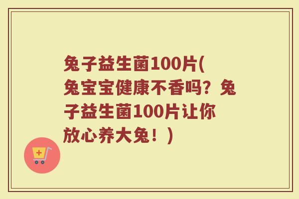 兔子益生菌100片(兔宝宝健康不香吗？兔子益生菌100片让你放心养大兔！)