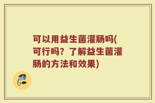 可以用益生菌灌肠吗(可行吗？了解益生菌灌肠的方法和效果)
