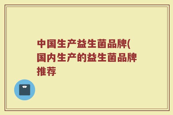 中国生产益生菌品牌(国内生产的益生菌品牌推荐
