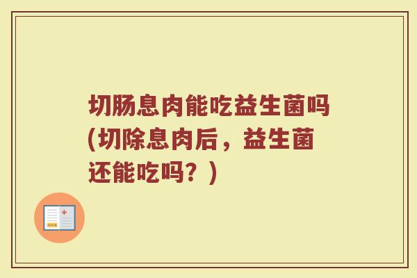 切肠息肉能吃益生菌吗(切除息肉后，益生菌还能吃吗？)