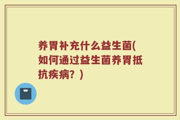 养胃补充什么益生菌(如何通过益生菌养胃抵抗疾病？)