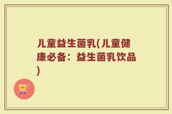 儿童益生菌乳(儿童健康必备：益生菌乳饮品)