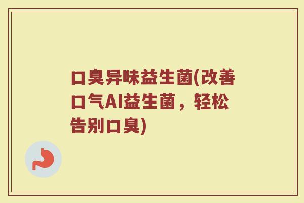 口臭异味益生菌(改善口气AI益生菌，轻松告别口臭)
