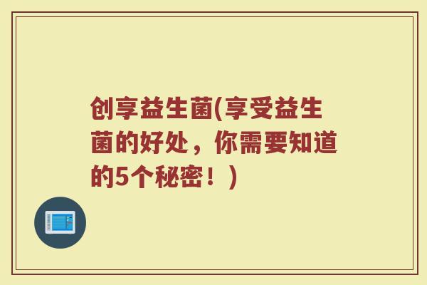 创享益生菌(享受益生菌的好处，你需要知道的5个秘密！)