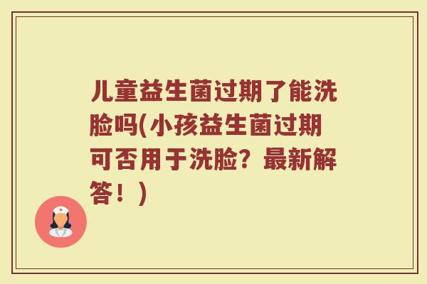 儿童益生菌过期了能洗脸吗(小孩益生菌过期可否用于洗脸？最新解答！)