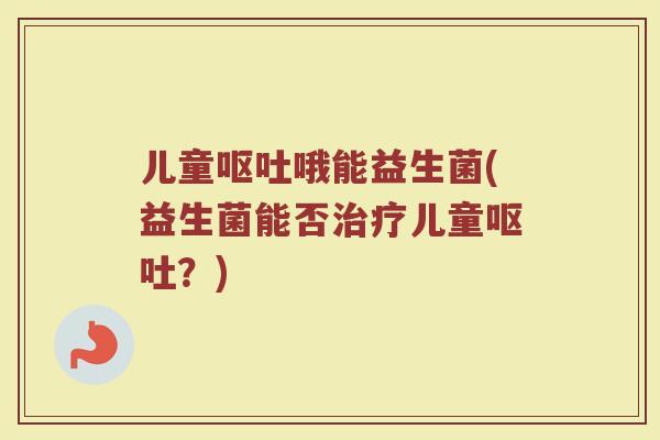 儿童呕吐哦能益生菌(益生菌能否治疗儿童呕吐？)