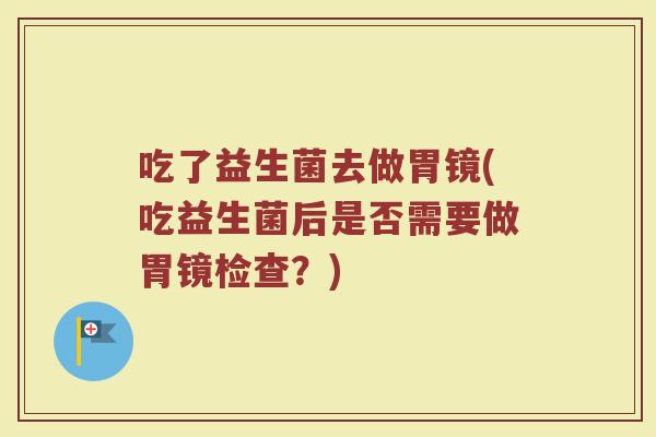 吃了益生菌去做胃镜(吃益生菌后是否需要做胃镜检查？)