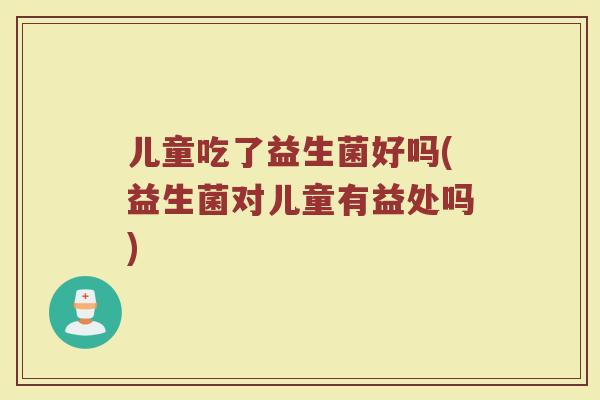 儿童吃了益生菌好吗(益生菌对儿童有益处吗) 儿童吃了益生菌好吗(益生菌对儿童有益处吗)