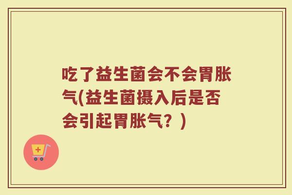 吃了益生菌会不会胃胀气(益生菌摄入后是否会引起胃胀气？)