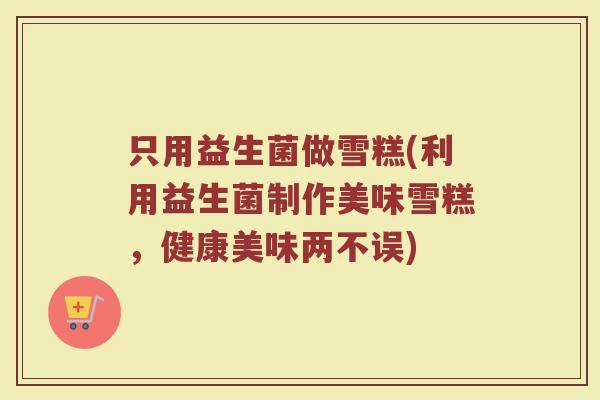 只用益生菌做雪糕(利用益生菌制作美味雪糕,健康美味两不误) 只用益生菌做雪糕(利用益生菌制作美味雪糕,健康美味两不误)