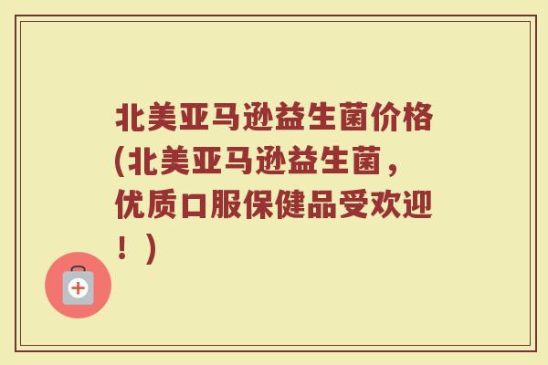 北美亚马逊益生菌价格(北美亚马逊益生菌，优质口服保健品受欢迎！)