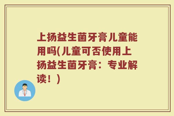 上扬益生菌牙膏儿童能用吗(儿童可否使用上扬益生菌牙膏：专业解读！)