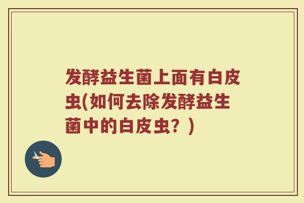 发酵益生菌上面有白皮虫(如何去除发酵益生菌中的白皮虫？)