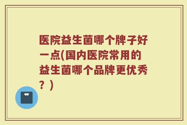 医院益生菌哪个牌子好一点(国内医院常用的益生菌哪个品牌更优秀？)