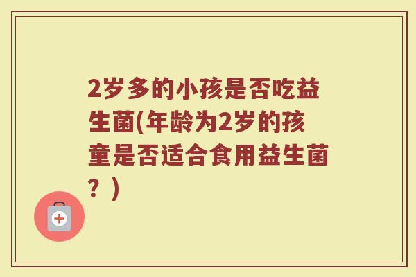 2岁多的小孩是否吃益生菌(年龄为2岁的孩童是否适合食用益生菌？)