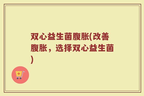 双心益生菌腹胀(改善腹胀，选择双心益生菌)