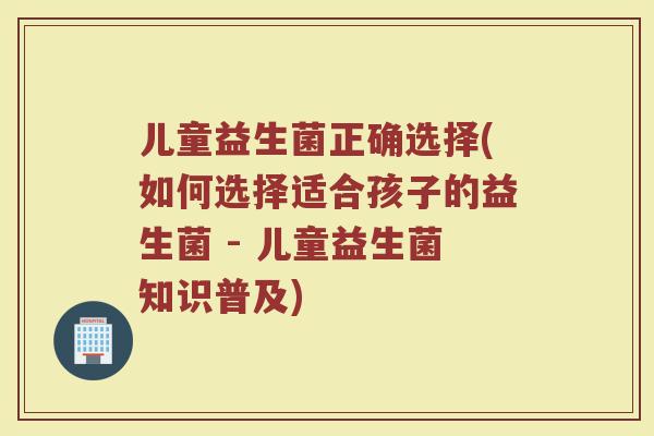 儿童益生菌正确选择(如何选择适合孩子的益生菌 - 儿童益生菌知识普及)