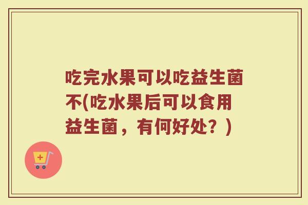 吃完水果可以吃益生菌不(吃水果后可以食用益生菌，有何好处？)
