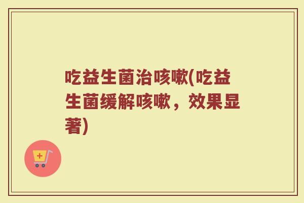 吃益生菌治咳嗽(吃益生菌缓解咳嗽，效果显著)