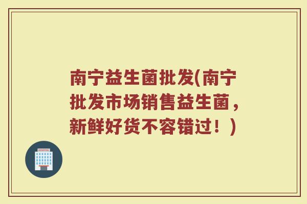 南宁益生菌批发(南宁批发市场销售益生菌，新鲜好货不容错过！)