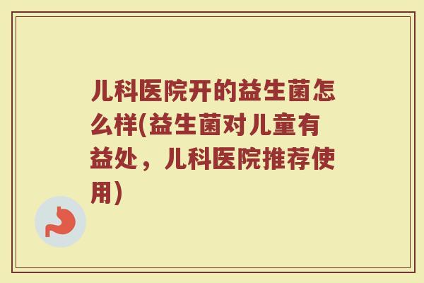 儿科医院开的益生菌怎么样(益生菌对儿童有益处,儿科医院推荐使用) 儿科医院开的益生菌怎么样(益生菌对儿童有益处,儿科医院推荐使用)