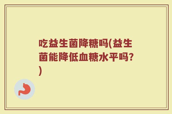 吃益生菌降糖吗(益生菌能降低血糖水平吗？)