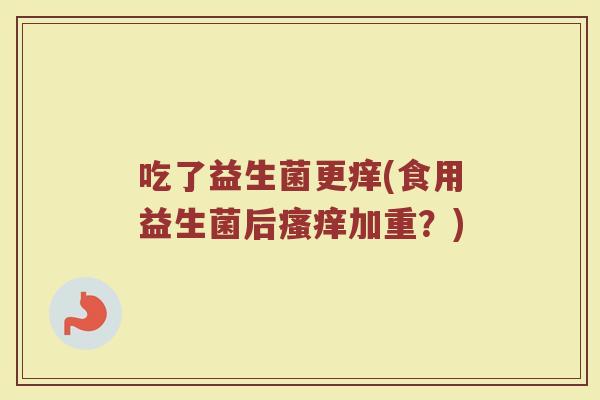 吃了益生菌更痒(食用益生菌后加重?) 吃了益生菌更痒(食用益生菌后加重?)