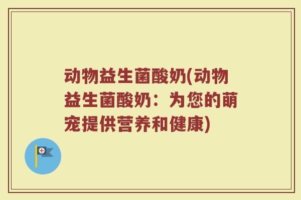 动物益生菌酸奶(动物益生菌酸奶:为您的萌宠提供营养和健康) 动物益生菌酸奶(动物益生菌酸奶:为您的萌宠提供营养和健康)