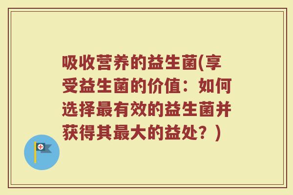 吸收营养的益生菌(享受益生菌的价值：如何选择最有效的益生菌并获得其最大的益处？)