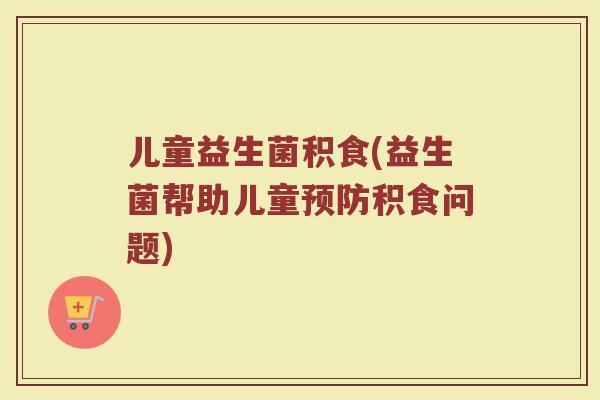 儿童益生菌积食(益生菌帮助儿童预防积食问题)
