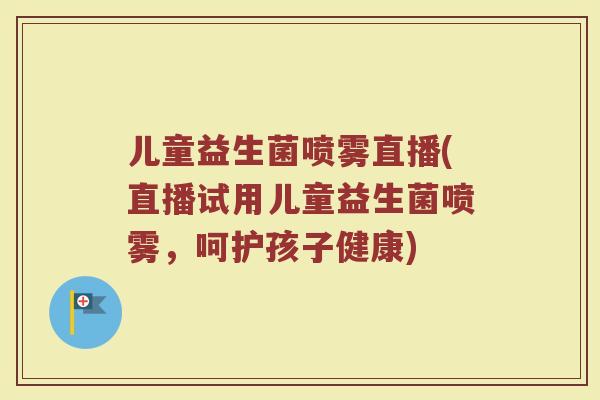 儿童益生菌喷雾直播(直播试用儿童益生菌喷雾，呵护孩子健康)