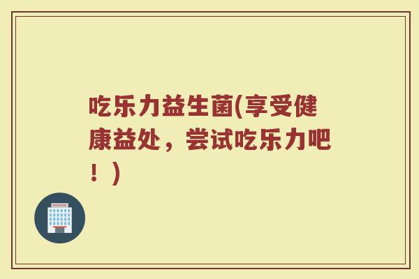 吃乐力益生菌(享受健康益处,尝试吃乐力吧!) 吃乐力益生菌(享受健康益处,尝试吃乐力吧!)