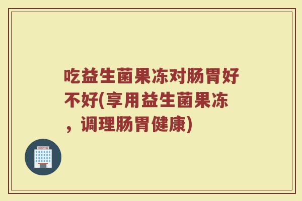 吃益生菌果冻对肠胃好不好(享用益生菌果冻，调理肠胃健康)