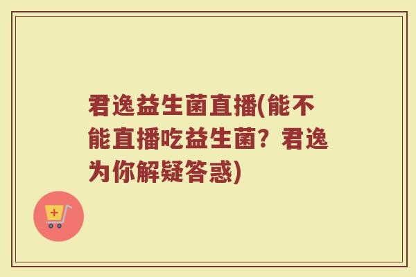 君逸益生菌直播(能不能直播吃益生菌？君逸为你解疑答惑)
