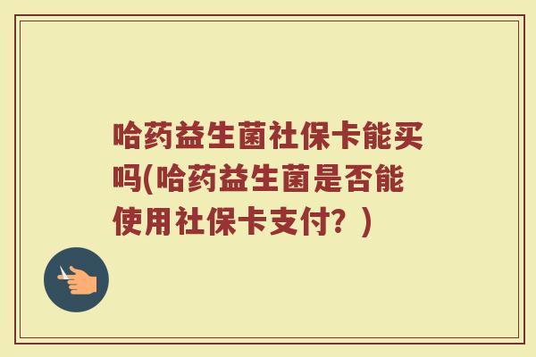 哈药益生菌社保卡能买吗(哈药益生菌是否能使用社保卡支付？)
