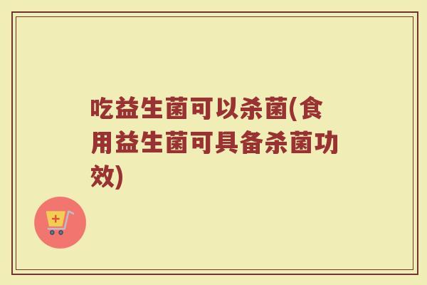 吃益生菌可以杀菌(食用益生菌可具备杀菌功效)