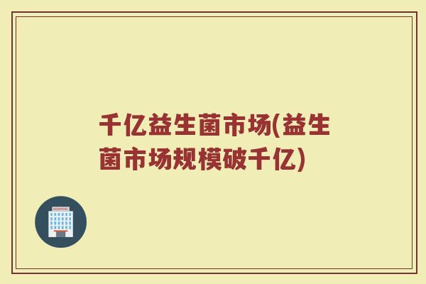 千亿益生菌市场(益生菌市场规模破千亿)