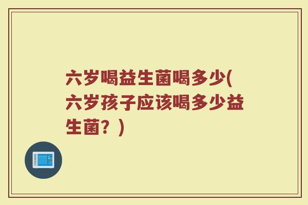 六岁喝益生菌喝多少(六岁孩子应该喝多少益生菌?)