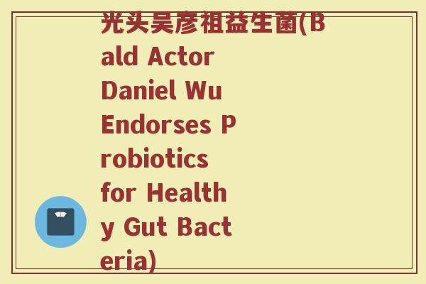 光头吴彦祖益生菌(Bald Actor Daniel Wu Endorses Probiotics for Healthy Gut Bacteria)