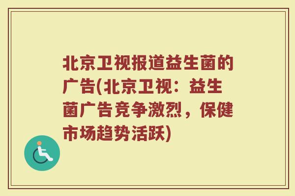 北京卫视报道益生菌的广告(北京卫视：益生菌广告竞争激烈，保健市场趋势活跃)