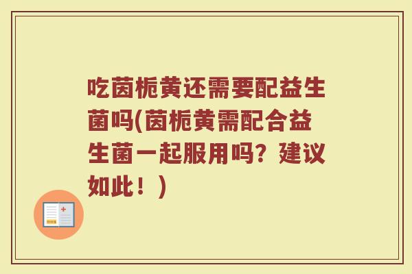 吃茵栀黄还需要配益生菌吗(茵栀黄需配合益生菌一起服用吗？建议如此！)