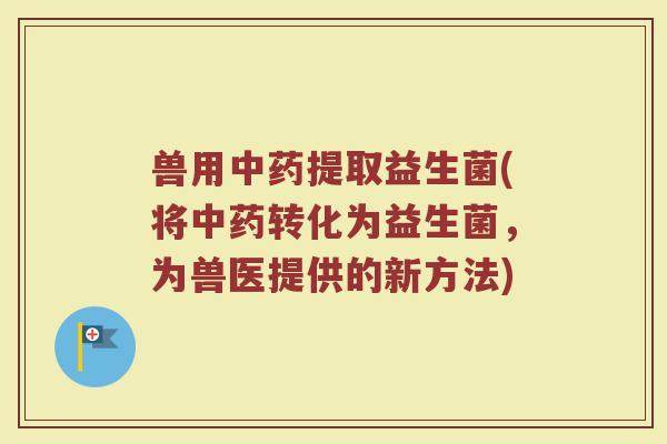 兽用中药提取益生菌(将中药转化为益生菌，为兽医提供的新方法)