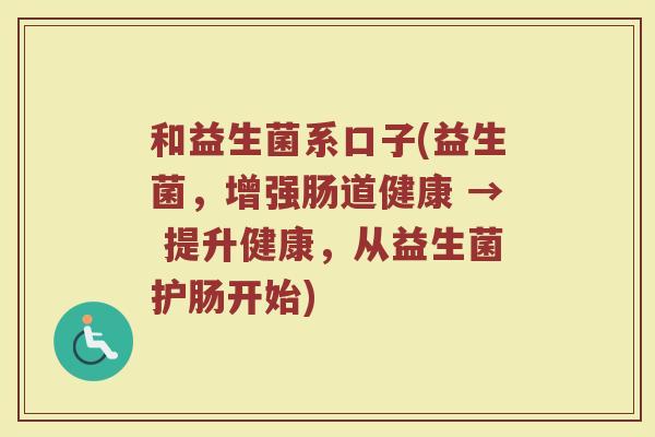 和益生菌系口子(益生菌，增强肠道健康 → 提升健康，从益生菌护肠开始)