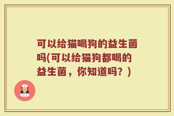 可以给猫喝狗的益生菌吗(可以给猫狗都喝的益生菌，你知道吗？)