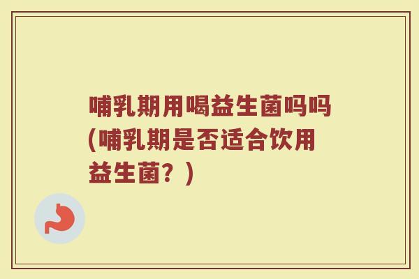 哺乳期用喝益生菌吗吗(哺乳期是否适合饮用益生菌?) 哺乳期用喝益生菌吗吗(哺乳期是否适合饮用益生菌?)