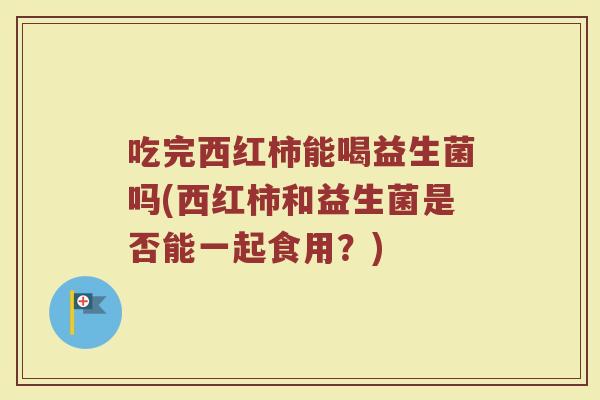 吃完西红柿能喝益生菌吗(西红柿和益生菌是否能一起食用？)