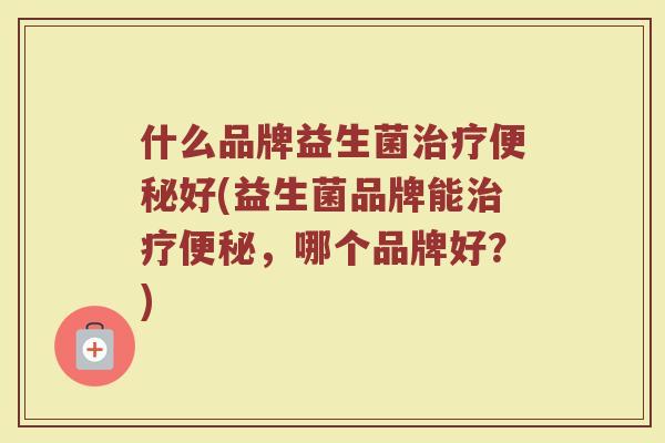 什么品牌益生菌治疗便秘好(益生菌品牌能治疗便秘，哪个品牌好？)
