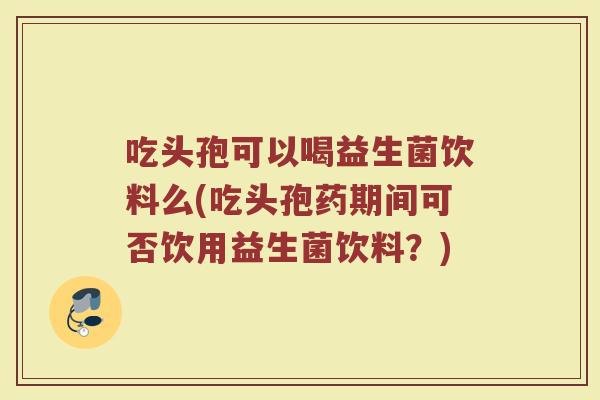 吃头孢可以喝益生菌饮料么(吃头孢药期间可否饮用益生菌饮料？)