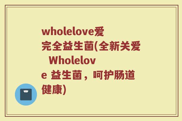wholelove爱完全益生菌(全新关爱  Wholelove 益生菌，呵护肠道健康)